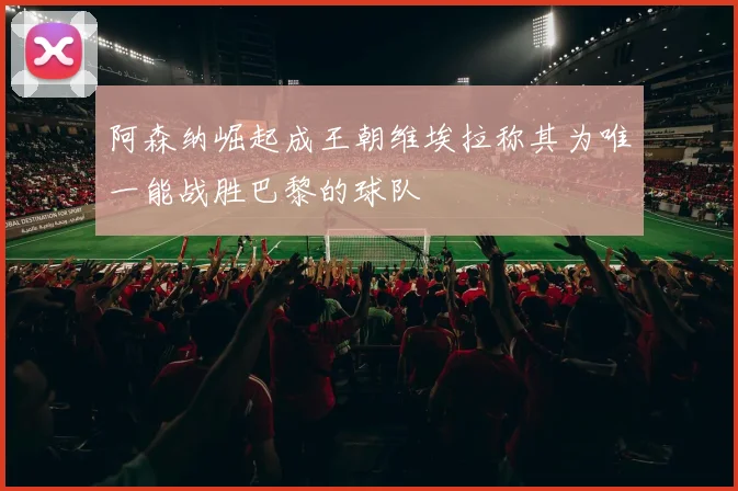 阿森纳崛起成王朝维埃拉称其为唯一能战胜巴黎的球队