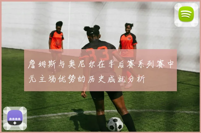 詹姆斯与奥尼尔在季后赛系列赛中无主场优势的历史成就分析