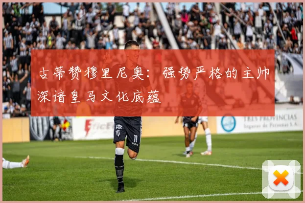 古蒂赞穆里尼奥：强势严格的主帅深谙皇马文化底蕴