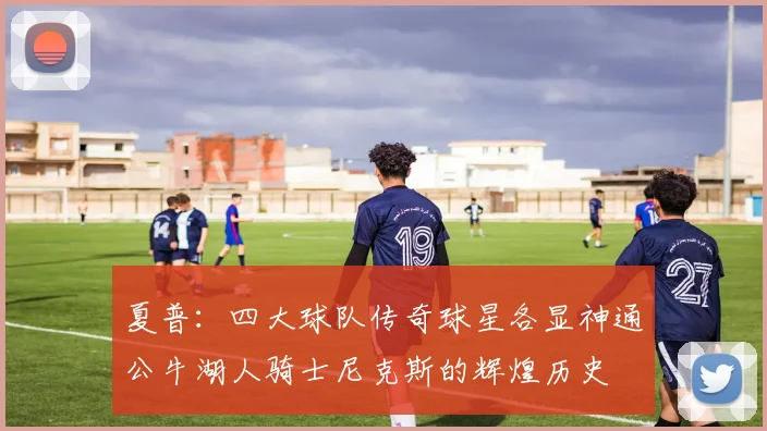 夏普：四大球队传奇球星各显神通公牛湖人骑士尼克斯的辉煌历史