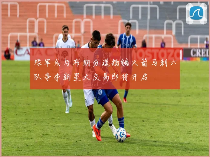 绿军或与布朗分道扬镳火箭马刺六队争夺新星大交易即将开启