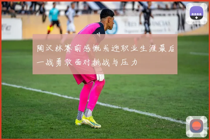 陶汉林赛前感慨或迎职业生涯最后一战勇敢面对挑战与压力