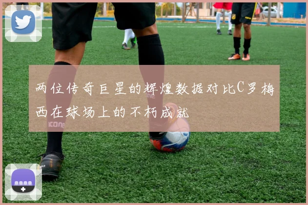 两位传奇巨星的辉煌数据对比C罗梅西在球场上的不朽成就
