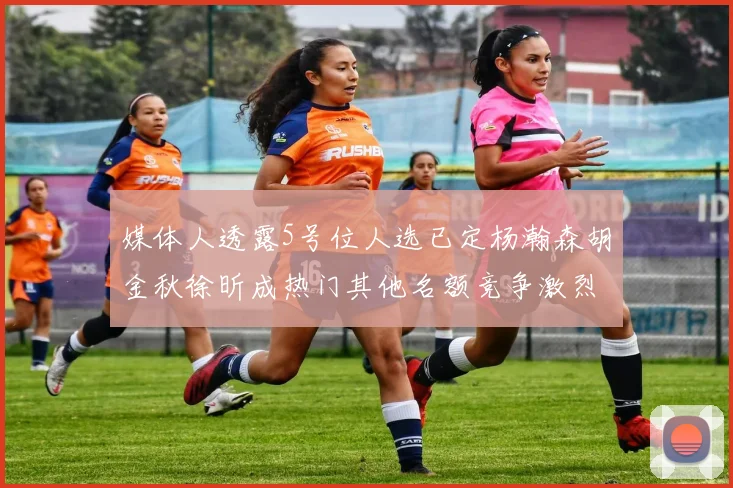 媒体人透露5号位人选已定杨瀚森胡金秋徐昕成热门其他名额竞争激烈