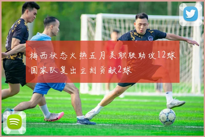 梅西状态火热五月美职联助攻12球国家队复出立刻贡献2球