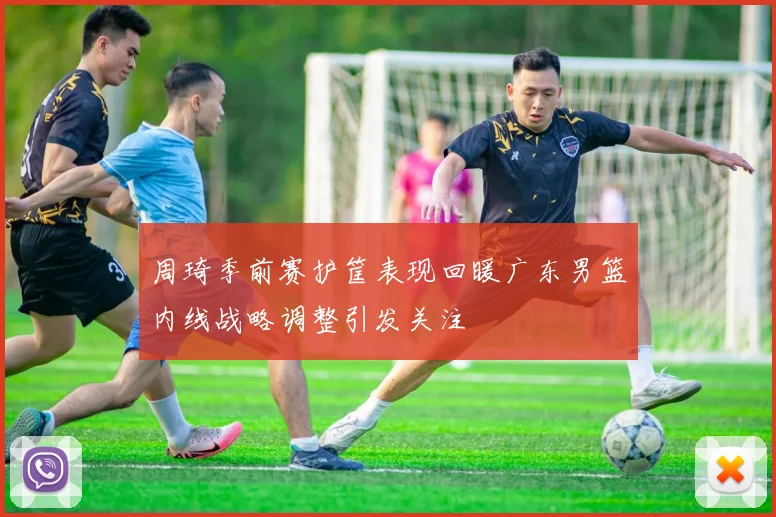 周琦季前赛护筐表现回暖广东男篮内线战略调整引发关注