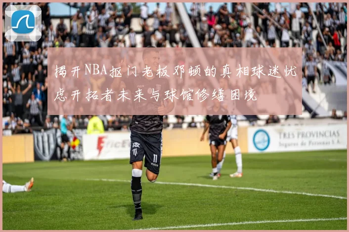 揭开NBA抠门老板邓顿的真相球迷忧虑开拓者未来与球馆修缮困境