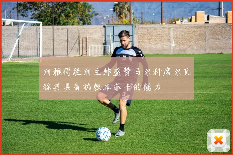 利雅得胜利主帅盛赞马尔科席尔瓦称其具备执教本菲卡的能力