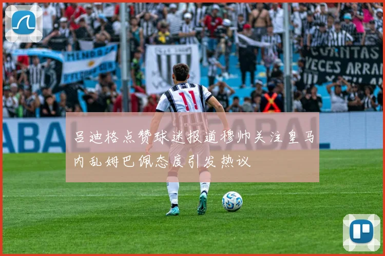 吕迪格点赞球迷报道穆帅关注皇马内乱姆巴佩态度引发热议