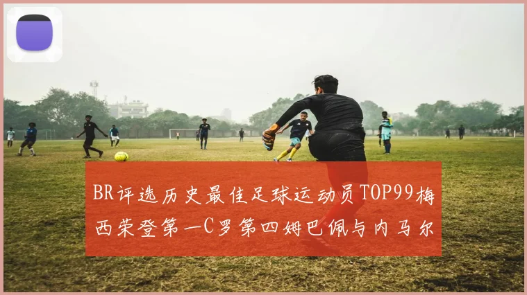 BR评选历史最佳足球运动员TOP99梅西荣登第一C罗第四姆巴佩与内马尔排名解析