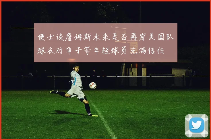 便士谈詹姆斯未来是否再穿美国队球衣对华子等年轻球员充满信任