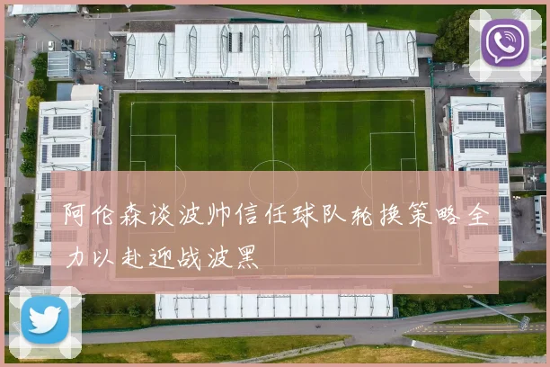 阿伦森谈波帅信任球队轮换策略全力以赴迎战波黑