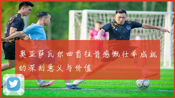 奥亚萨瓦尔回首往昔感慨壮举成就的深刻意义与价值