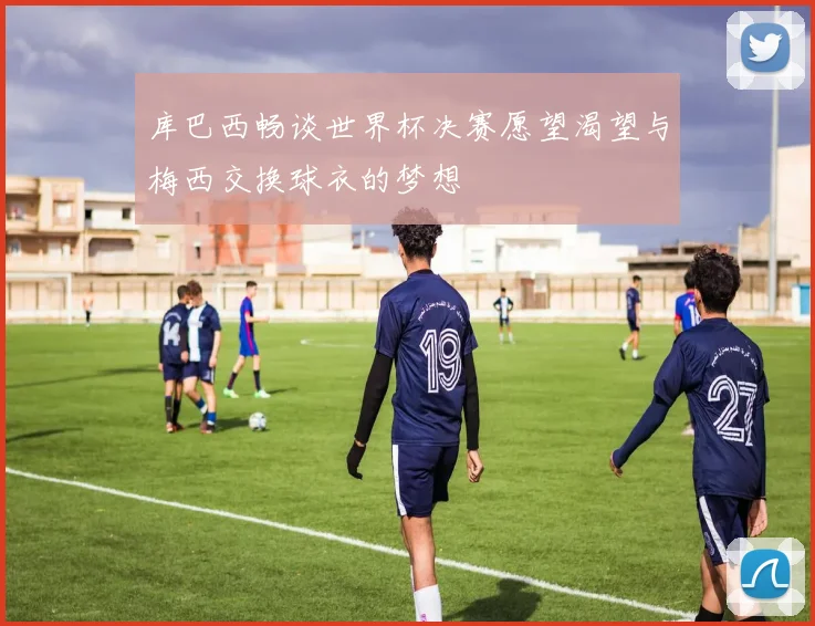 库巴西畅谈世界杯决赛愿望渴望与梅西交换球衣的梦想