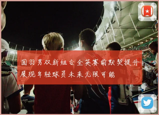 国羽男双新组合全英赛前默契提升展现年轻球员未来无限可能