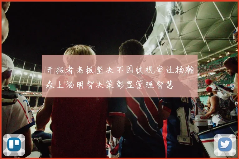 开拓者老板坚决不因收视率让杨瀚森上场明智决策彰显管理智慧